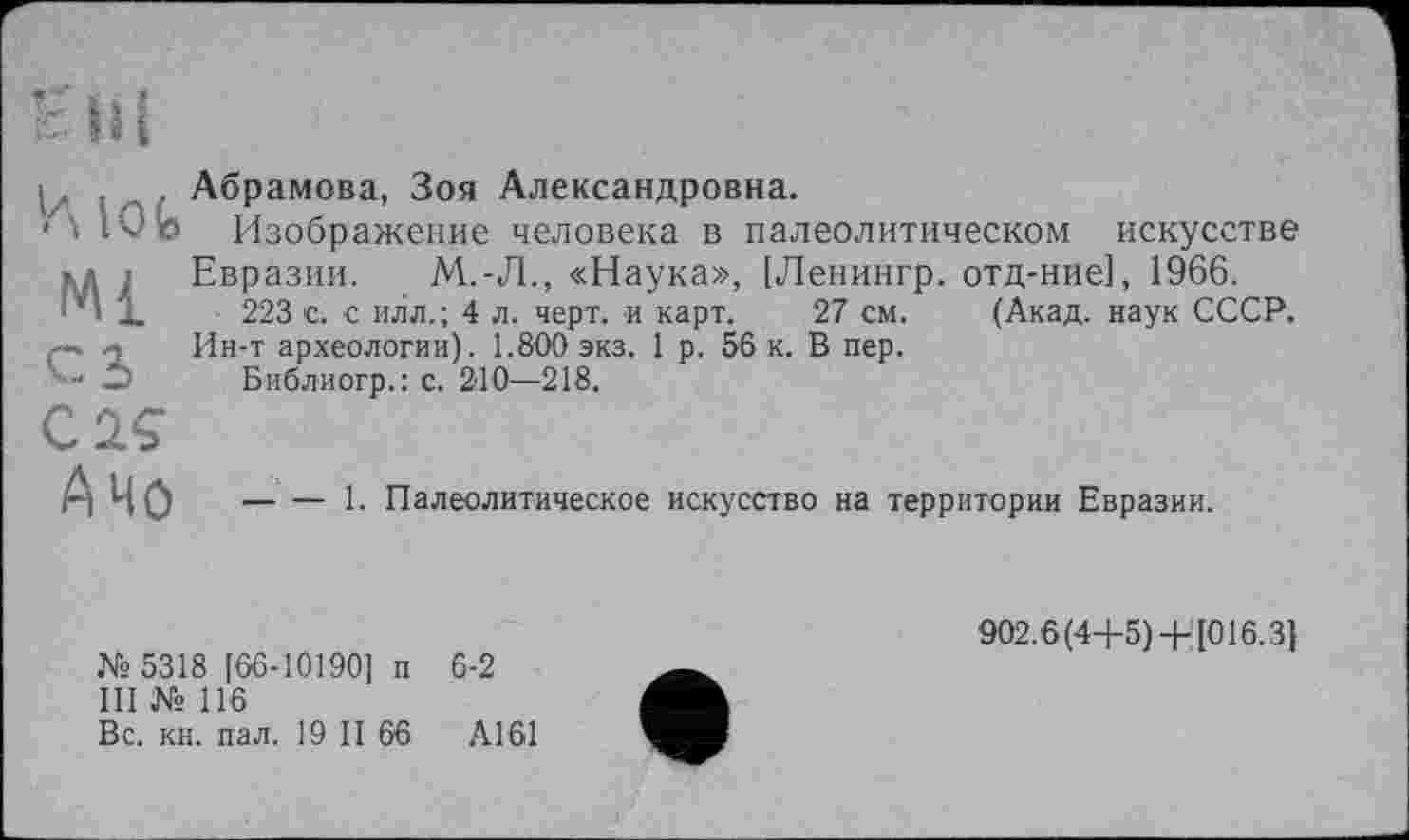﻿h tot
cs
Абрамова, Зоя Александровна.
Изображение человека в палеолитическом искусстве Евразии. М.-Л., «Наука», [Ленингр. отд-ние], 1966.
223 с. с илл.; 4 л. черт, и карт. 27 см. (Акад, наук СССР. Ин-т археологии). 1.800 экз. 1 р. 56 к. В пер.
Библиогр.: с. 210—218.
С 24
А 40
-----1. Палеолитическое искусство на территории Евразии.
№5318 [66-10190] п 6-2
III № 116
Вс. кн. пал. 19 II 66 АГ61
902.6(4+5)-[-[016.3]